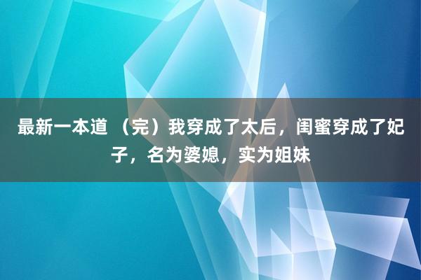 最新一本道 （完）我穿成了太后，闺蜜穿成了妃子，名为婆媳，实为姐妹