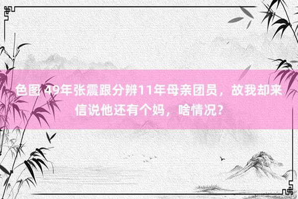 色图 49年张震跟分辨11年母亲团员，故我却来信说他还有个妈，啥情况？