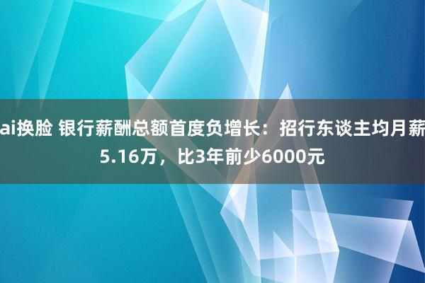 ai换脸 银行薪酬总额首度负增长：招行东谈主均月薪5.16万，比3年前少6000元