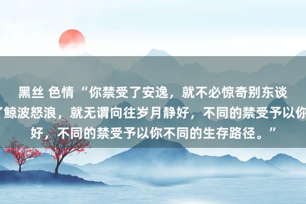 黑丝 色情 “你禁受了安逸，就不必惊奇别东谈主精彩充实，禁受了鲸波怒浪，就无谓向往岁月静好，不同的禁受予以你不同的生存路径。”