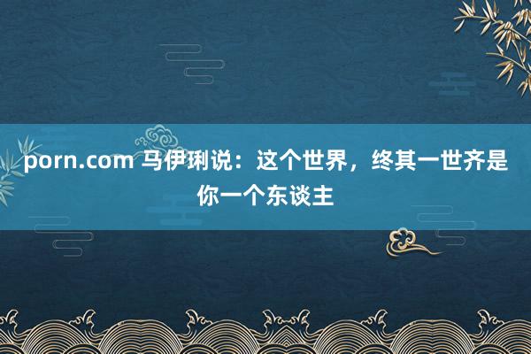 porn.com 马伊琍说：这个世界，终其一世齐是你一个东谈主