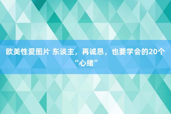 欧美性爱图片 东谈主，再诚恳，也要学会的20个“心绪”