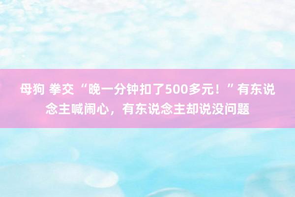 母狗 拳交 “晚一分钟扣了500多元！”有东说念主喊闹心，有东说念主却说没问题