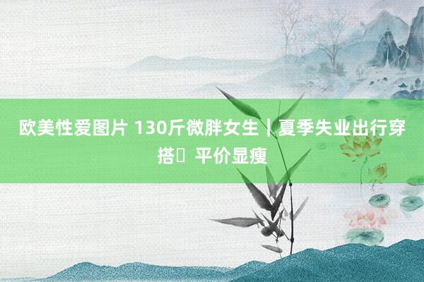 欧美性爱图片 130斤微胖女生｜夏季失业出行穿搭✅平价显瘦