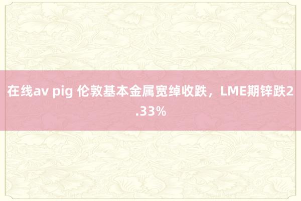 在线av pig 伦敦基本金属宽绰收跌，LME期锌跌2.33%