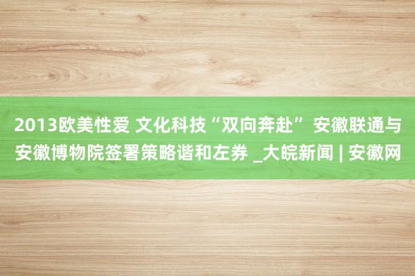 2013欧美性爱 文化科技“双向奔赴” 安徽联通与安徽博物院签署策略谐和左券 _大皖新闻 | 安徽网