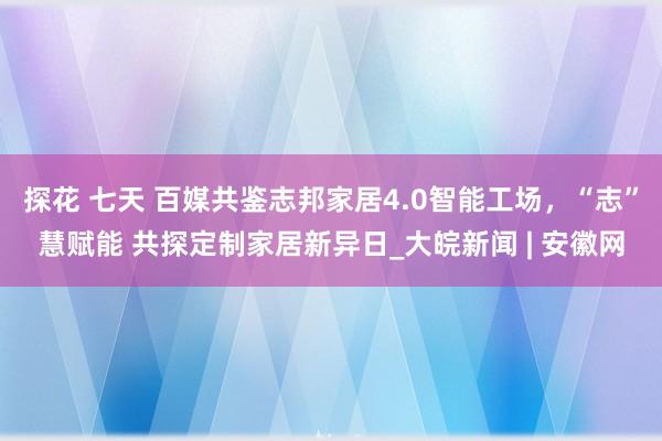 探花 七天 百媒共鉴志邦家居4.0智能工场，“志”慧赋能 共探定制家居新异日_大皖新闻 | 安徽网