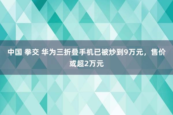 中国 拳交 华为三折叠手机已被炒到9万元，售价或超2万元