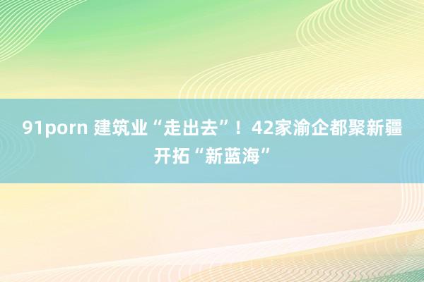 91porn 建筑业“走出去”！42家渝企都聚新疆开拓“新蓝海”