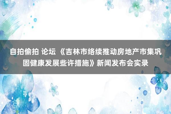 自拍偷拍 论坛 《吉林市络续推动房地产市集巩固健康发展些许措施》新闻发布会实录