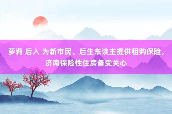 萝莉 后入 为新市民、后生东谈主提供租购保险，济南保险性住房备受关心