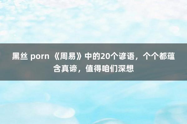 黑丝 porn 《周易》中的20个谚语，个个都蕴含真谛，值得咱们深想