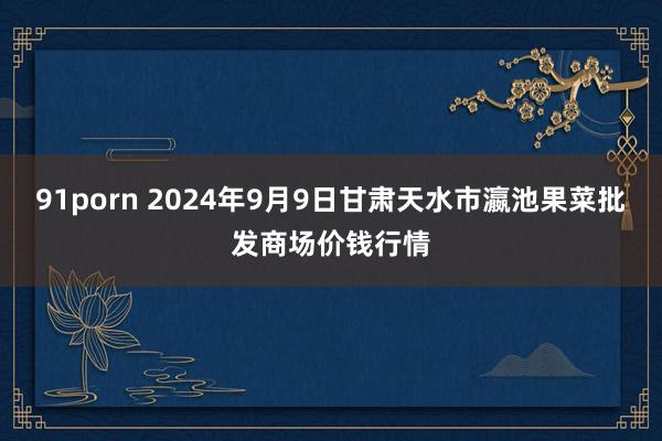 91porn 2024年9月9日甘肃天水市瀛池果菜批发商场价钱行情