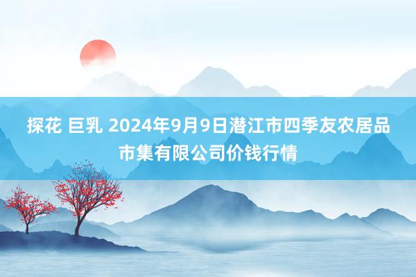 探花 巨乳 2024年9月9日潜江市四季友农居品市集有限公司价钱行情