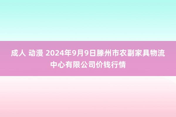 成人 动漫 2024年9月9日滕州市农副家具物流中心有限公司价钱行情