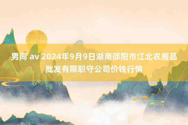 男同 av 2024年9月9日湖南邵阳市江北农居品批发有限职守公司价钱行情