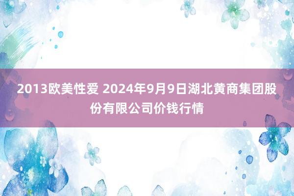 2013欧美性爱 2024年9月9日湖北黄商集团股份有限公司价钱行情