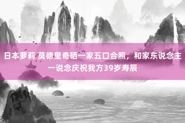 日本萝莉 莫德里奇晒一家五口合照，和家东说念主一说念庆祝我方39岁寿辰