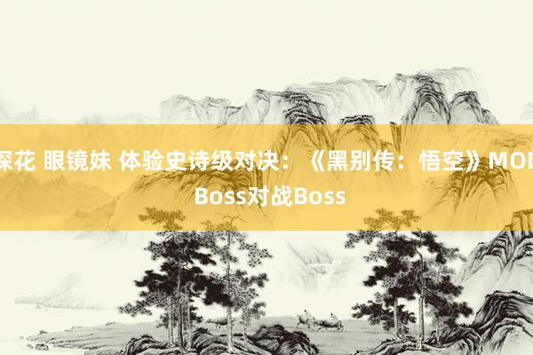 探花 眼镜妹 体验史诗级对决：《黑别传：悟空》MOD Boss对战Boss