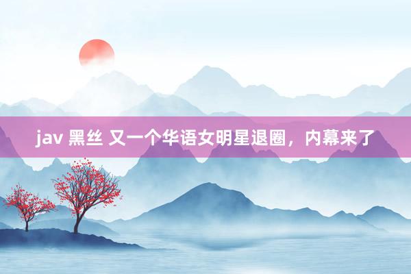 jav 黑丝 又一个华语女明星退圈，内幕来了