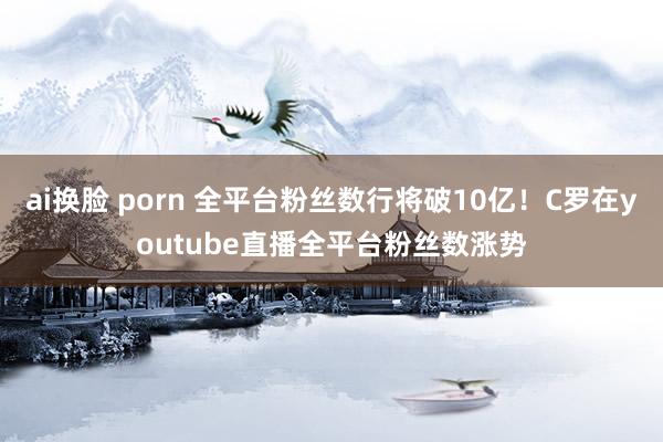 ai换脸 porn 全平台粉丝数行将破10亿！C罗在youtube直播全平台粉丝数涨势