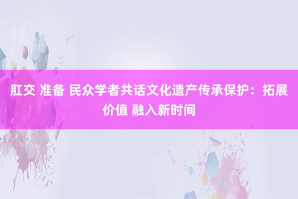 肛交 准备 民众学者共话文化遗产传承保护：拓展价值 融入新时间