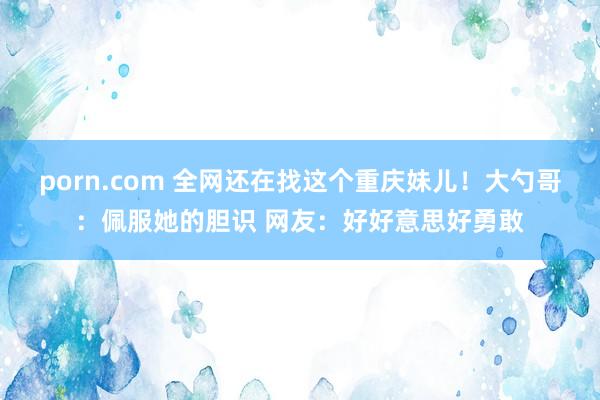 porn.com 全网还在找这个重庆妹儿！大勺哥：佩服她的胆识 网友：好好意思好勇敢