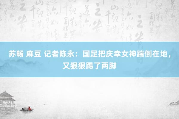 苏畅 麻豆 记者陈永：国足把庆幸女神踹倒在地，又狠狠踢了两脚