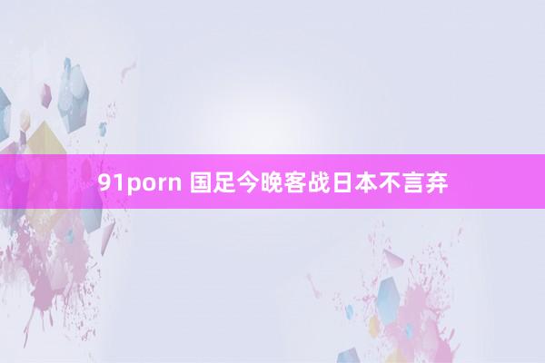 91porn 国足今晚客战日本不言弃