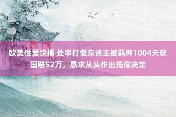 欧美性爱快播 处事打假东谈主被羁押1004天获国赔52万，恳求从头作出抵偿决定