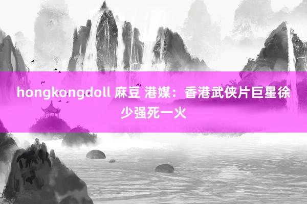 hongkongdoll 麻豆 港媒：香港武侠片巨星徐少强死一火