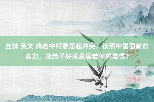 丝袜 英文 倘若中好意思起冲突，按照中国面前的实力，能给予好意思国若何的震慑？