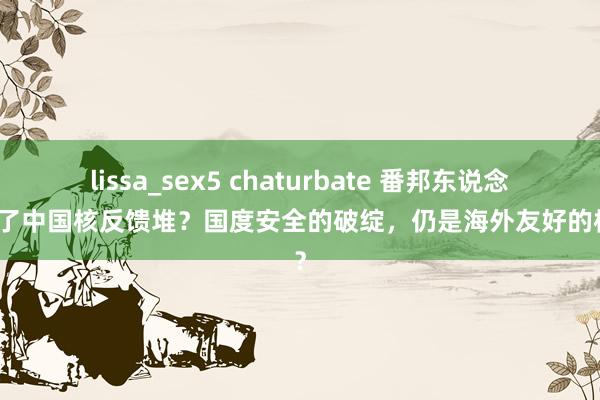 lissa_sex5 chaturbate 番邦东说念主进了中国核反馈堆？国度安全的破绽，仍是海外友好的标志？