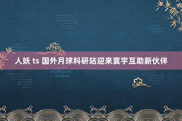 人妖 ts 国外月球科研站迎来寰宇互助新伙伴