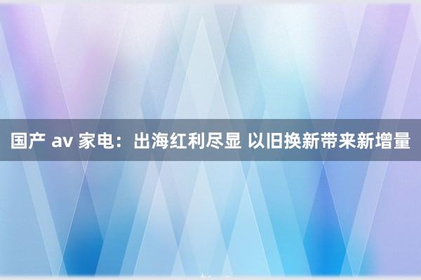 国产 av 家电：出海红利尽显 以旧换新带来新增量