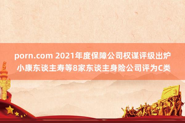 porn.com 2021年度保障公司权谋评级出炉 小康东谈主寿等8家东谈主身险公司评为C类