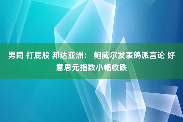 男同 打屁股 邦达亚洲： 鲍威尔发表鸽派言论 好意思元指数小幅收跌