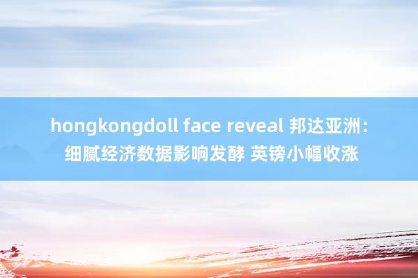 hongkongdoll face reveal 邦达亚洲： 细腻经济数据影响发酵 英镑小幅收涨