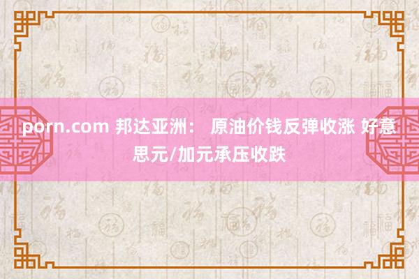 porn.com 邦达亚洲： 原油价钱反弹收涨 好意思元/加元承压收跌