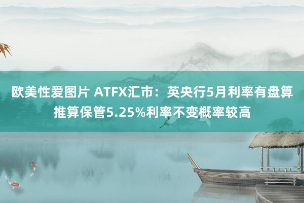 欧美性爱图片 ATFX汇市：英央行5月利率有盘算推算保管5.25%利率不变概率较高