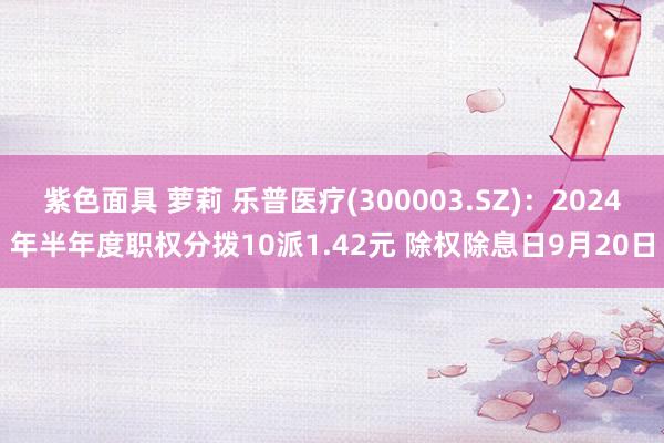 紫色面具 萝莉 乐普医疗(300003.SZ)：2024年半年度职权分拨10派1.42元 除权除息日9月20日