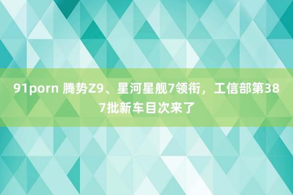 91porn 腾势Z9、星河星舰7领衔，工信部第387批新车目次来了