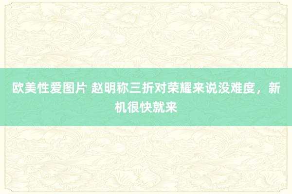 欧美性爱图片 赵明称三折对荣耀来说没难度，新机很快就来