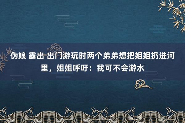 伪娘 露出 出门游玩时两个弟弟想把姐姐扔进河里，姐姐呼吁：我可不会游水