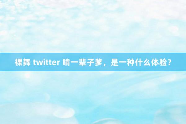 裸舞 twitter 啃一辈子爹，是一种什么体验？