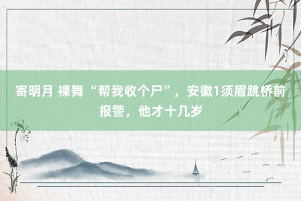 寄明月 裸舞 “帮我收个尸”，安徽1须眉跳桥前报警，他才十几岁