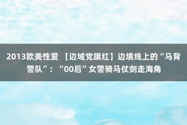 2013欧美性爱 【边域党旗红】边境线上的“马背警队”：“00后”女警骑马仗剑走海角