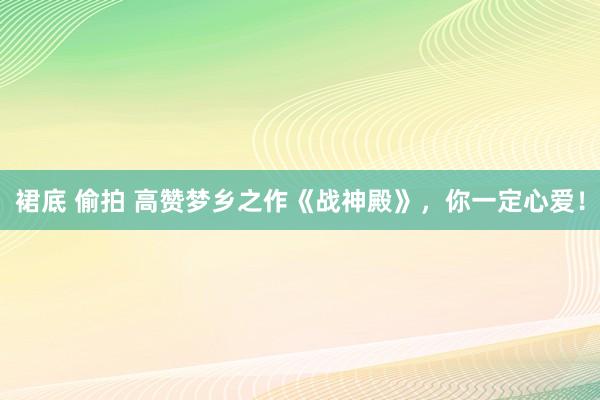 裙底 偷拍 高赞梦乡之作《战神殿》，你一定心爱！