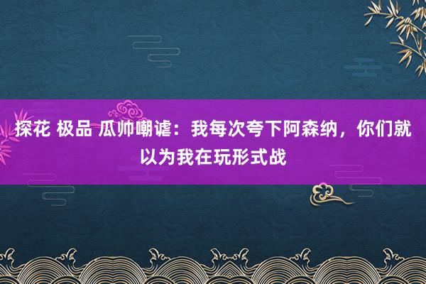 探花 极品 瓜帅嘲谑：我每次夸下阿森纳，你们就以为我在玩形式战