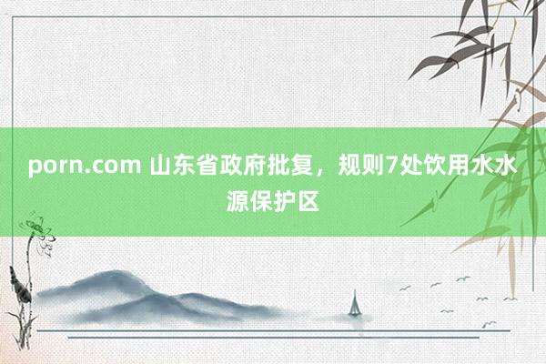 porn.com 山东省政府批复，规则7处饮用水水源保护区